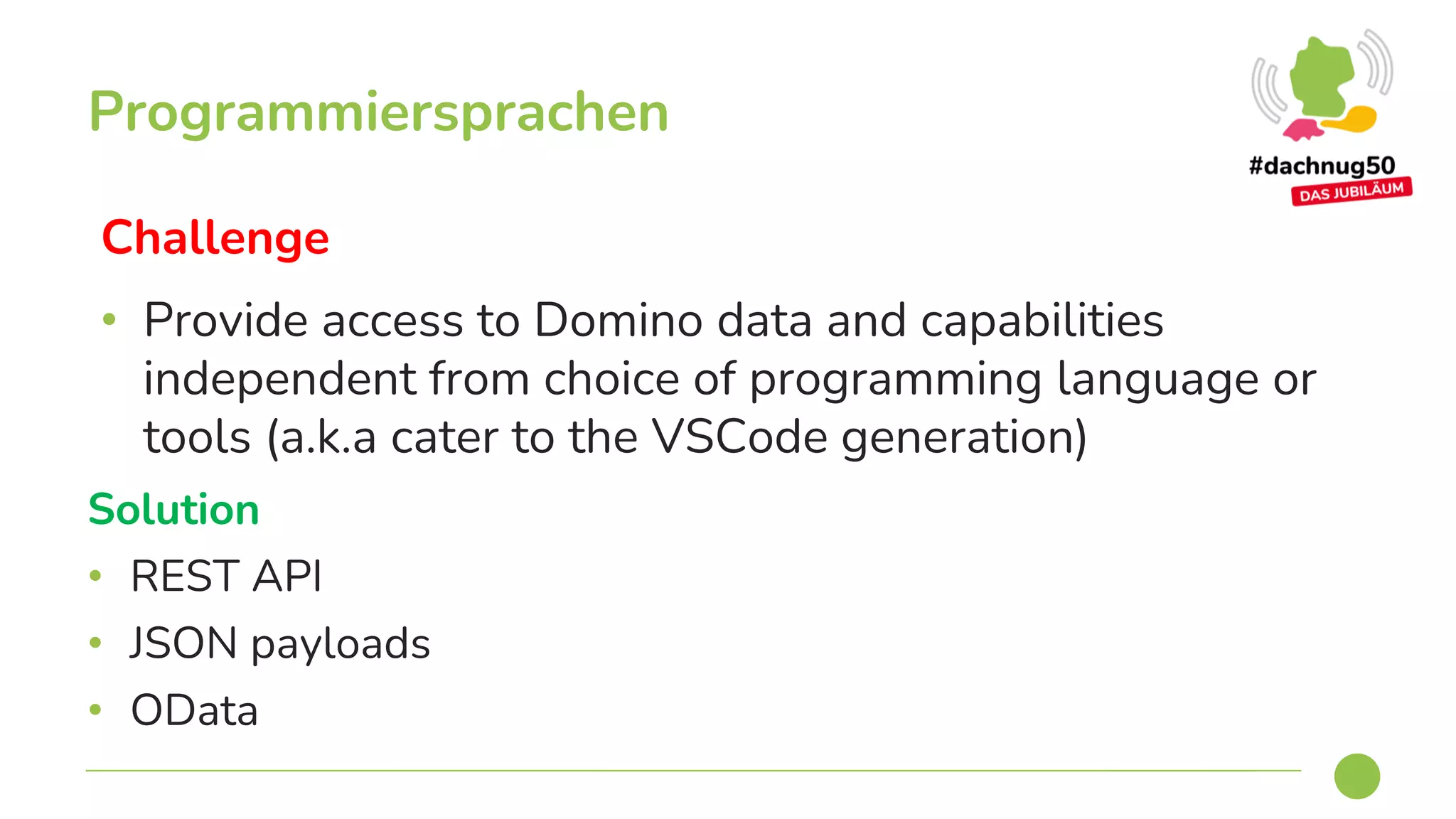 Challenge
• Provide access to Domino data and capabilities
independent from choice of programming language or
tools (a.k.a cater to the VSCode generation)
Programmiersprachen
Solution
• REST API
• JSON payloads
• OData
 