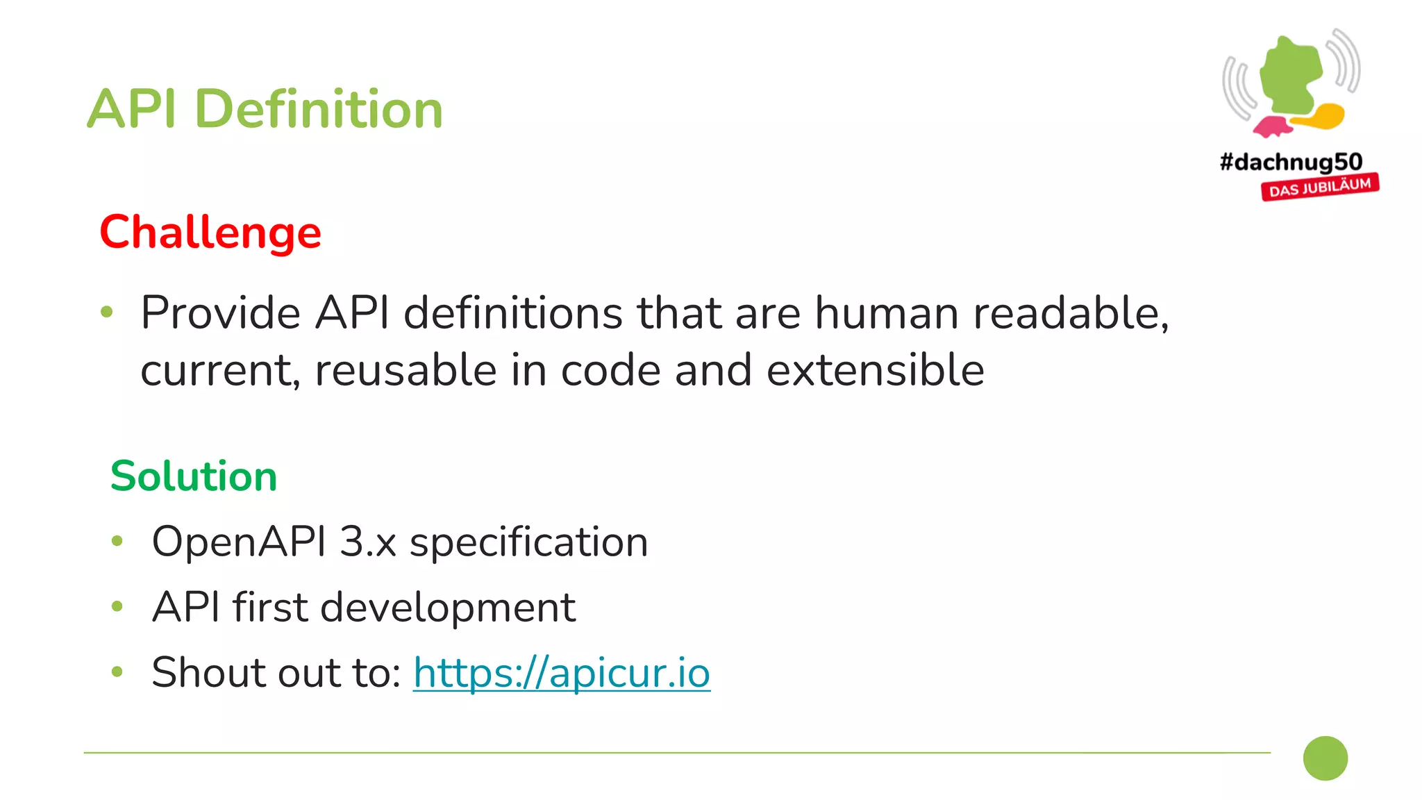 Challenge
• Provide API definitions that are human readable,
current, reusable in code and extensible
API Definition
Solution
• OpenAPI 3.x specification
• API first development
• Shout out to: https://apicur.io
 