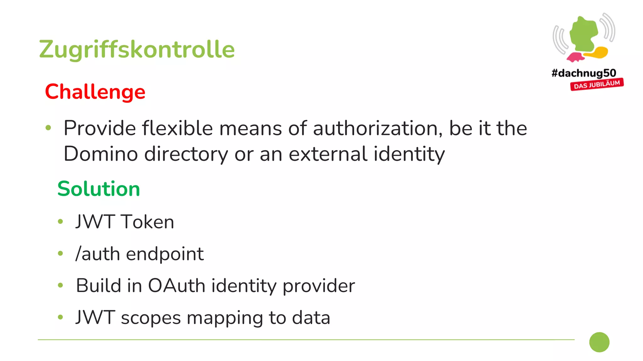 Challenge
• Provide flexible means of authorization, be it the
Domino directory or an external identity
Zugriffskontrolle
Solution
• JWT Token
• /auth endpoint
• Build in OAuth identity provider
• JWT scopes mapping to data
 