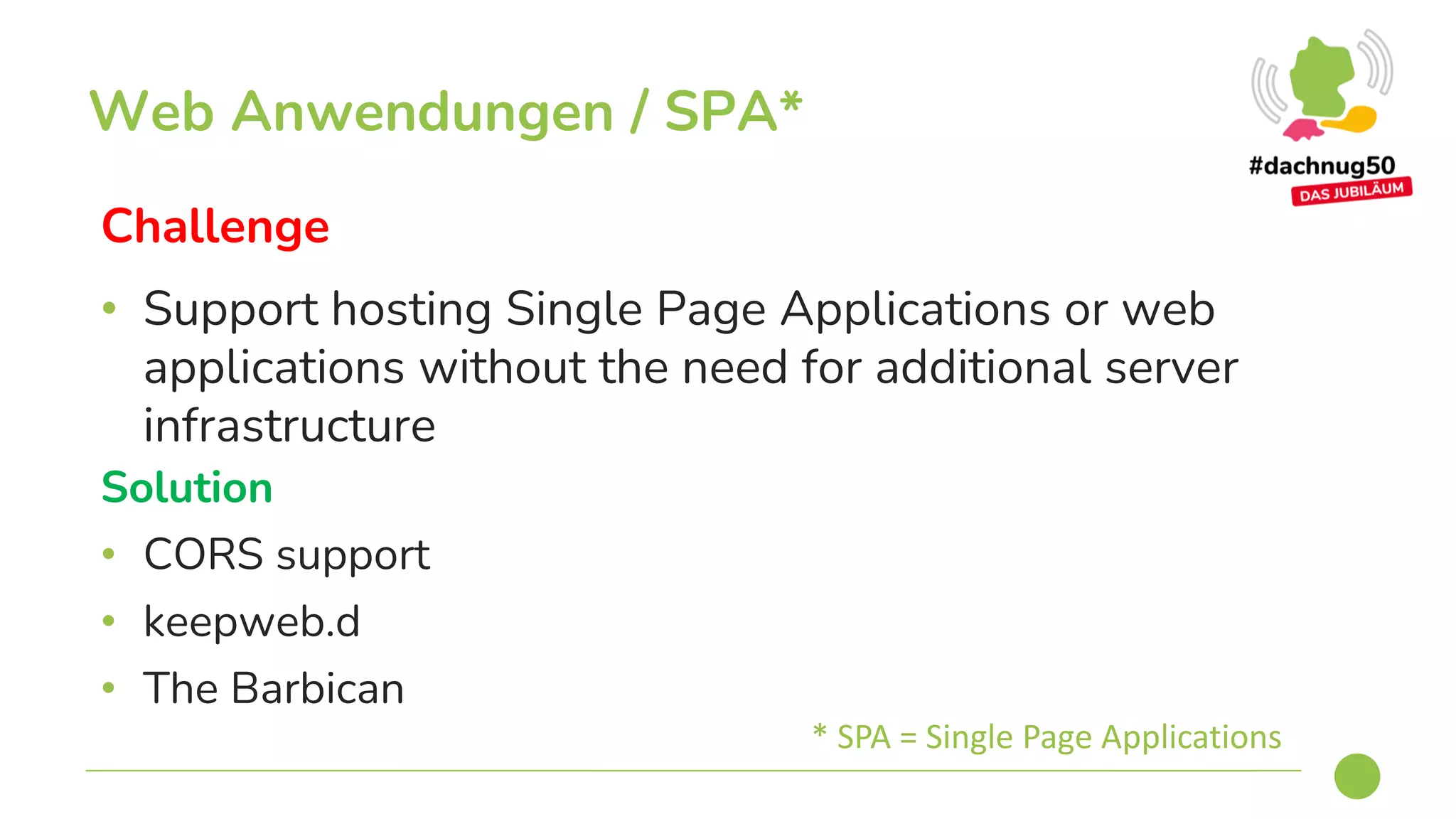 Challenge
• Support hosting Single Page Applications or web
applications without the need for additional server
infrastructure
Web Anwendungen / SPA*
Solution
• CORS support
• keepweb.d
• The Barbican
* SPA = Single Page Applications
 