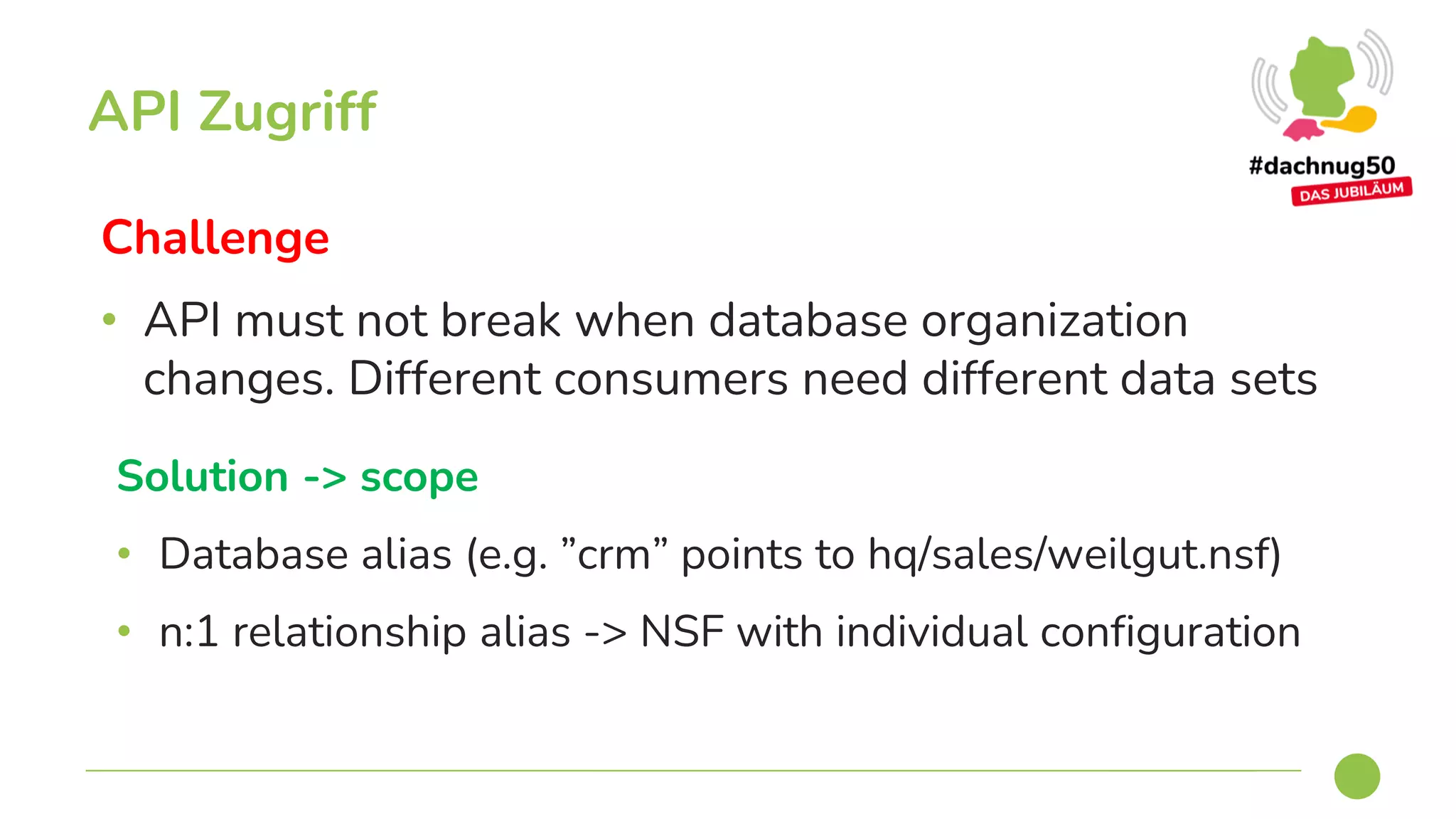 Challenge
• API must not break when database organization
changes. Different consumers need different data sets
API Zugriff
Solution -> scope
• Database alias (e.g. ”crm” points to hq/sales/weilgut.nsf)
• n:1 relationship alias -> NSF with individual configuration
 