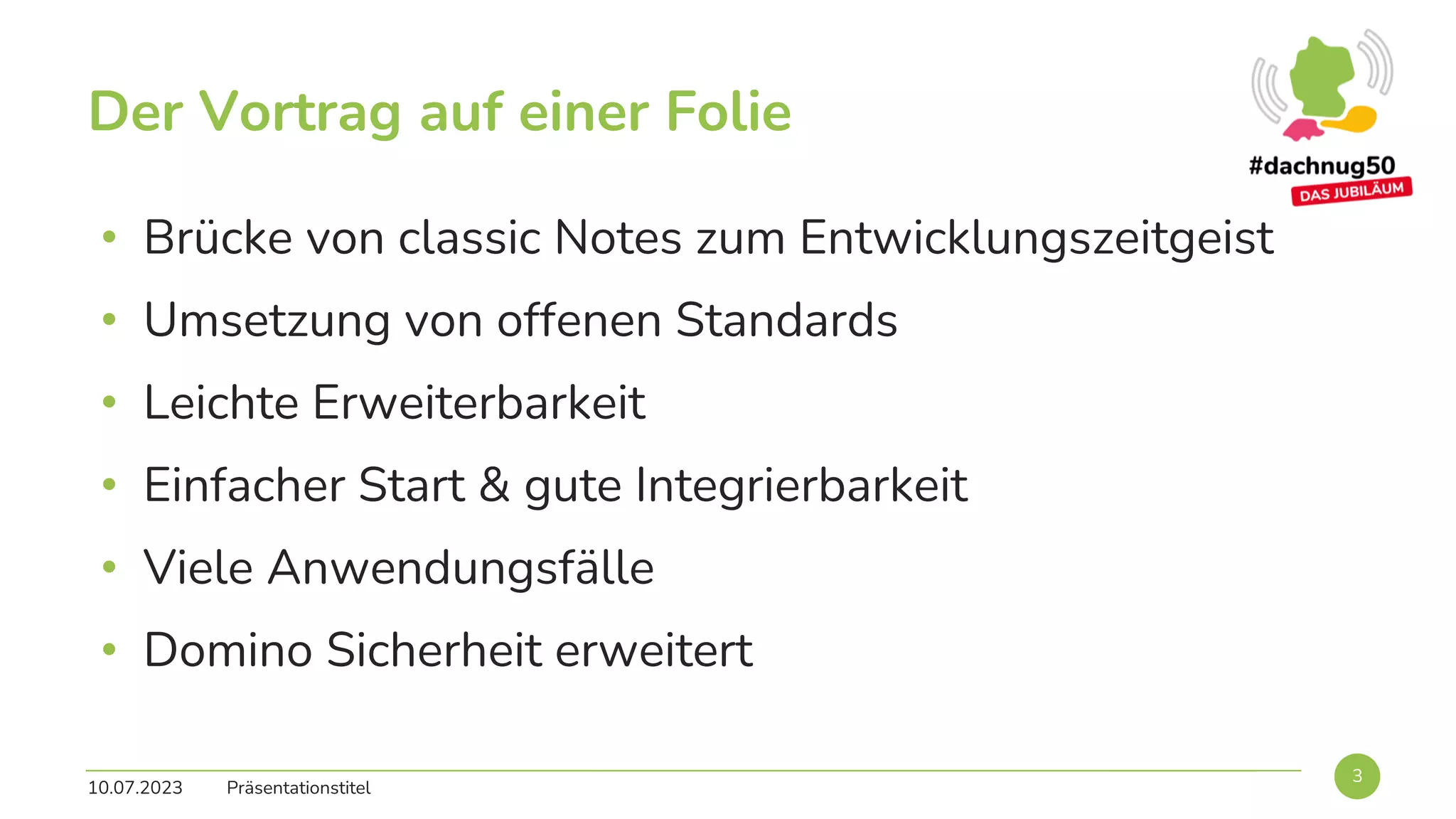 • Brücke von classic Notes zum Entwicklungszeitgeist
• Umsetzung von offenen Standards
• Leichte Erweiterbarkeit
• Einfacher Start & gute Integrierbarkeit
• Viele Anwendungsfälle
• Domino Sicherheit erweitert
10.07.2023 Präsentationstitel
3
Der Vortrag auf einer Folie
 