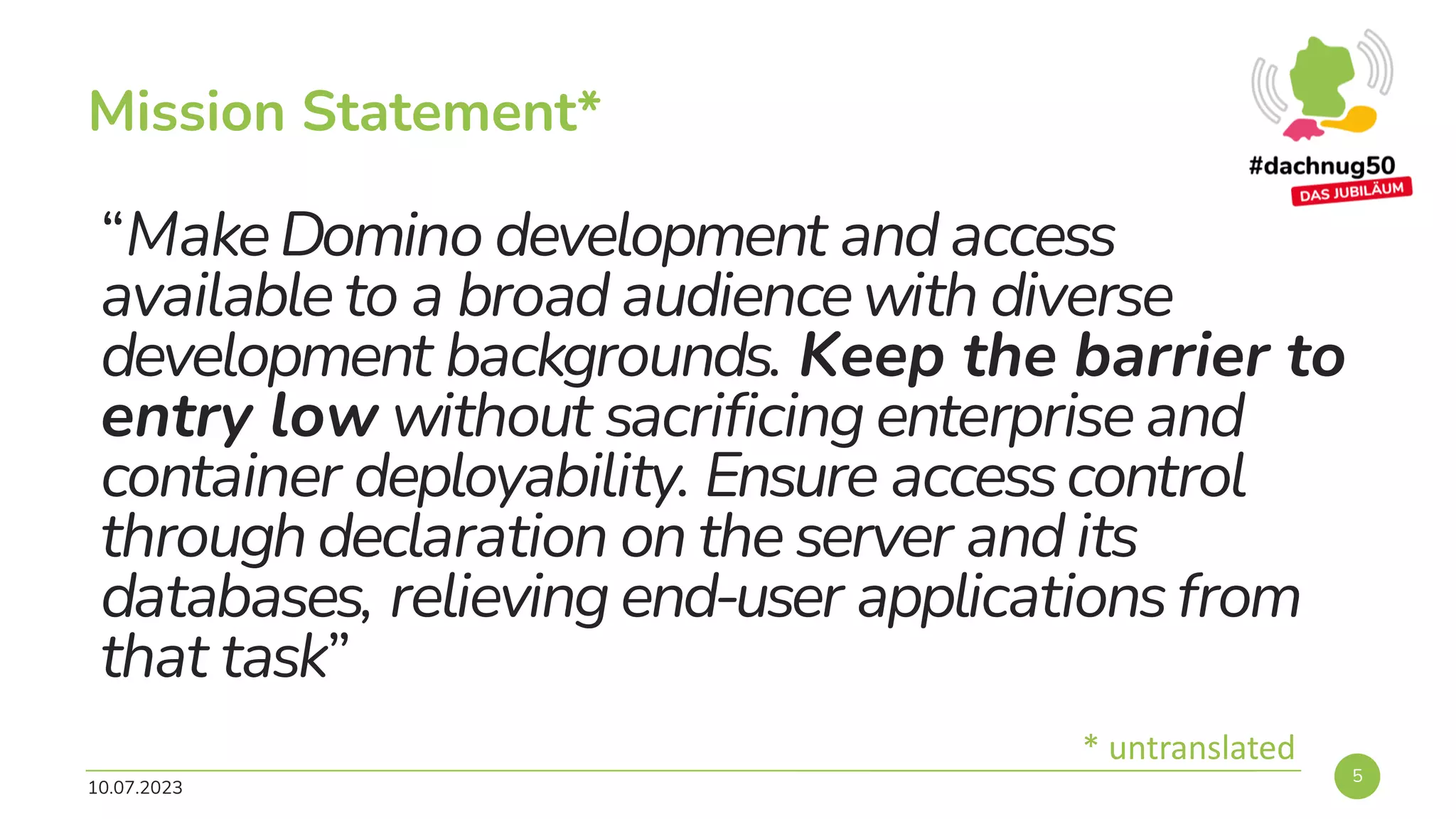 “MakeDomino development and access
available to a broad audiencewith diverse
development backgrounds. Keep the barrier to
entry low without sacrificing enterprise and
container deployability. Ensure accesscontrol
through declaration on the server and its
databases, relieving end-user applicationsfrom
that task”
10.07.2023
5
Mission Statement*
* untranslated
 