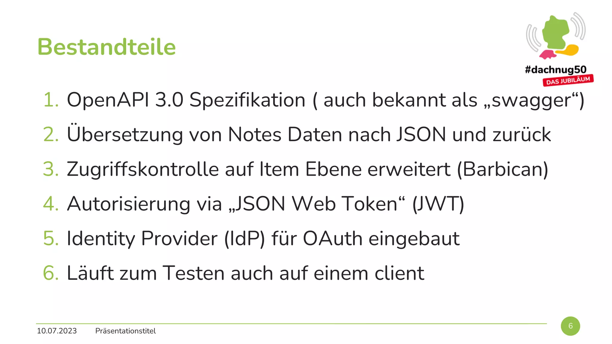 Bestandteile
10.07.2023 Präsentationstitel
6
1. OpenAPI 3.0 Spezifikation ( auch bekannt als „swagger“)
2. Übersetzung von Notes Daten nach JSON und zurück
3. Zugriffskontrolle auf Item Ebene erweitert (Barbican)
4. Autorisierung via „JSON Web Token“ (JWT)
5. Identity Provider (IdP) für OAuth eingebaut
6. Läuft zum Testen auch auf einem client
 