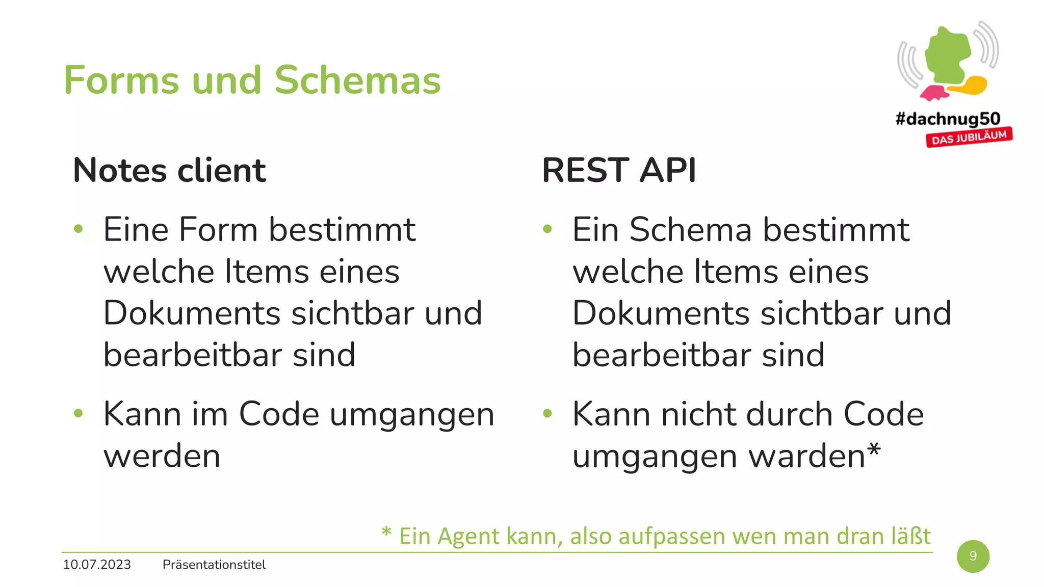 Forms und Schemas
Notes client
• Eine Form bestimmt
welche Items eines
Dokuments sichtbar und
bearbeitbar sind
• Kann im Code umgangen
werden
REST API
• Ein Schema bestimmt
welche Items eines
Dokuments sichtbar und
bearbeitbar sind
• Kann nicht durch Code
umgangen warden*
10.07.2023 Präsentationstitel
9
* Ein Agent kann, also aufpassen wen man dran läßt
 