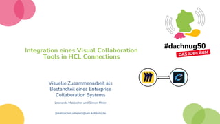 Integration eines Visual Collaboration
Tools in HCL Connections
Visuelle Zusammenarbeit als
Bestandteil eines Enterprise
Collaboration Systems
Leonardo Malzacher und Simon Meier
{lmalzacher,simeier}@uni-koblenz.de
 