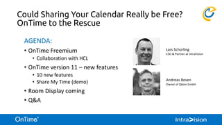 Could Sharing Your Calendar Really be Free?
OnTime to the Rescue
AGENDA:
• OnTime Freemium
• Collaboration with HCL
• OnTime version 11 – new features
• 10 new features
• Share My Time (demo)
• Room Display coming
• Q&A
Lars Schorling
CSO & Partner at IntraVision
Andreas Rosen
Owner of Qkom GmbH
 