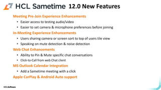 .
.
Meeting Pre-Join Experience Enhancements
• Easier access to testing audio/video
• Easier to set camera & microphone preferences before joining
In-Meeting Experience Enhancements
• Users sharing camera or screen sort to top of users tile view
• Speaking on mute detection & noise detection
Web Chat Enhancements
• Ability to Pin & Mute specific chat conversations
• Click-to-Call from web Chat client
MS Outlook Calendar Integration
• Add a Sametime meeting with a click
Apple CarPlay & Android Auto support
12.0 New Features
 
