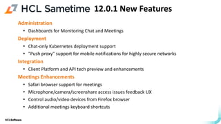 .
.
Administration
• Dashboards for Monitoring Chat and Meetings
Deployment
• Chat-only Kubernetes deployment support​
• "Push proxy" support for mobile notifications for highly secure networks
Integration
• Client Platform and API tech preview and enhancements
Meetings Enhancements
• Safari browser support for meetings
• Microphone/camera/screenshare access issues feedback UX
• Control audio/video devices from Firefox browser
• Additional meetings keyboard shortcuts
12.0.1 New Features
 