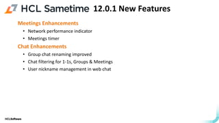 .
.
Meetings Enhancements
• Network performance indicator
• Meetings timer
Chat Enhancements
• Group chat renaming improved
• Chat filtering for 1-1s, Groups & Meetings
• User nickname management in web chat
12.0.1 New Features
 