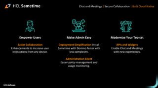 Empower Users
Easier Collaboration
Enhancements to increase user
interactions from any device.
Make Admin Easy
Deployment Simplification Install
Sametime with Domino faster with
less complexity.
Administration Client
Easier policy management and
usage monitoring.
Modernize Your Toolset
APIs and Widgets
Enable Chat and Meetings
with new experiences.
Chat and Meetings | Secure Collaboration | Built Cloud-Native
HCL Sametime
 