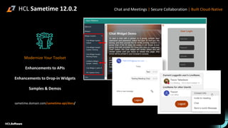 HCL Sametime 12.0.2
Modernize Your Toolset
Enhancements to APIs
Enhancements to Drop-in Widgets
Samples & Demos
sametime.domain.com/sametime-api/docs/
Chat and Meetings | Secure Collaboration | Built Cloud-Native
 