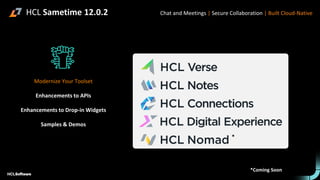 HCL Sametime 12.0.2
Modernize Your Toolset
Enhancements to APIs
Enhancements to Drop-in Widgets
Samples & Demos
Chat and Meetings | Secure Collaboration | Built Cloud-Native
*
*Coming Soon
 