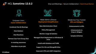 Empower Users
Easier Collaboration
Combined Chat & Meetings
Chat Deletion
Chat Reactions
Remove User from Group Chat
In-meeting awareness
Attendees on pre-join
Make Admin a Breeze
Deployment Simplification
New Administration Client
Policy Management
Monitor Usage & Statistics
Managed Chart Deployment on Windows &
Linux
Install with Database and TURN
Support for K3s and MongoDB Atlas
Improved LTPA and LDAP integration
Modernize Your Toolset
APIs and Widgets
Enhancements to APIs
Enhancements to
Drop-in Widgets
Samples & Demos
Chat and Meetings | Secure Collaboration | Built Cloud-Native
HCL Sametime 12.0.2
 