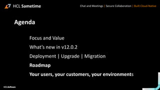 .
.
Chat and Meetings | Secure Collaboration | Built Cloud-Native
➢Focus and Value
➢What’s new in v12.0.2
➢Deployment | Upgrade | Migration
➢Roadmap
➢Your users, your customers, your environments
Agenda
HCL Sametime
 
