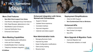 66
Ideas
More Chat Features
• New Web Client support from Notes
• Chat Rooms | Managed Group Chat features
• Edit | Read Receipts | @mentions in chat
• Web/Mobile Custom Emoticons
• Improved Notification focus
• Enhanced Chat Search
More Meeting Capabilities
• Improved Meeting start notifications
• Invite user from meetings
• Enable/Disable Chat in meetings
• Telephony Hardware integration
Enhanced APIs
• LiveName enhancements
• New Contact List widget
• New APIs
More Upgrade & Migration Tools
• Improved Migration tool
• Prerequisite validation on install
New Administration tools
• Managing Business Cards
• Improved log viewer
• Easier Configuration modifications
• Client activity tracking
• Rename Users
Enhanced integration with Verse,
Nomad and Connections
• Support in Nomad
• Updated Verse experience
• Consistent interface
• Improved integration
• Calendar auto-status support
Deployment Simplifications
• OAuth & OIDC Support
• Non-Containerized Chat on Windows
 