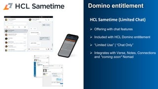 HCL Sametime (Limited Chat)
➢ Offering with chat features
➢ Included with HCL Domino entitlement
➢ “Limited Use” | “Chat Only”
➢ Integrates with Verse, Notes, Connections
and *coming soon* Nomad
Domino entitlement
 