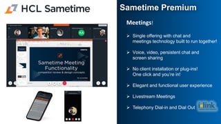 Meetings​!
➢ Single offering with chat and
meetings technology ​built to run together!
➢ Voice, video, persistent chat and
screen sharing​
➢ No client installation or plug-ins!
One click and you’re in!​
➢ Elegant and functional user experience​
➢ Livestream Meetings
➢ Telephony Dial-in and Dial Out
Sametime Premium
 