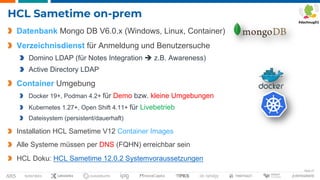 Seite 27
HCL Sametime on-prem
Datenbank Mongo DB V6.0.x (Windows, Linux, Container)
Verzeichnisdienst für Anmeldung und Benutzersuche
Domino LDAP (für Notes Integration è z.B. Awareness)
Active Directory LDAP
Container Umgebung
Docker 19+, Podman 4.2+ für Demo bzw. kleine Umgebungen
Kubernetes 1.27+, Open Shift 4.11+ für Livebetrieb
Dateisystem (persistent/dauerhaft)
Installation HCL Sametime V12 Container Images
Alle Systeme müssen per DNS (FQHN) erreichbar sein
HCL Doku: HCL Sametime 12.0.2 Systemvoraussetzungen
 