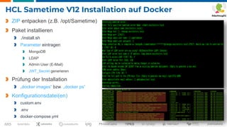 Seite 29
HCL Sametime V12 Installation auf Docker
ZIP entpacken (z.B. /opt/Sametime)
Paket installieren
./install.sh
Parameter eintragen
MongoDB
LDAP
Admin User (E-Mail)
JWT_Secret generieren
Prüfung der Installation
„docker images“ bzw. „docker ps“
Konfigurationsdatei(en)
custom.env
.env
docker-compose.yml
 