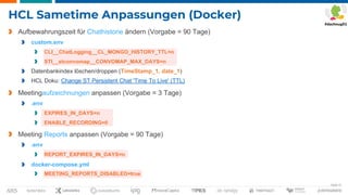 Seite 31
HCL Sametime Anpassungen (Docker)
Aufbewahrungszeit für Chathistorie ändern (Vorgabe = 90 Tage)
custom.env
CLI__ChatLogging__CL_MONGO_HISTORY_TTL=n
STI__stconvomap__CONVOMAP_MAX_DAYS=n
Datenbankindex löschen/droppen (TimeStamp_1, date_1)
HCL Doku: Change ST Persistent Chat 'Time To Live' (TTL)
Meetingaufzeichnungen anpassen (Vorgabe = 3 Tage)
.env
EXPIRES_IN_DAYS=n
ENABLE_RECORDING=0
Meeting Reports anpassen (Vorgabe = 90 Tage)
.env
REPORT_EXPIRES_IN_DAYS=n
docker-compose.yml
MEETING_REPORTS_DISABLED=true
 