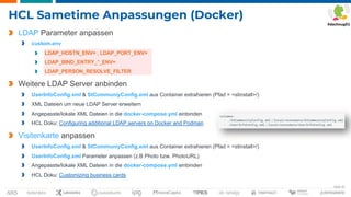 Seite 32
HCL Sametime Anpassungen (Docker)
LDAP Parameter anpassen
custom.env
LDAP_HOSTN_ENV= , LDAP_PORT_ENV=
LDAP_BIND_ENTRY_*_ENV=
LDAP_PERSON_RESOLVE_FILTER
Weitere LDAP Server anbinden
UserInfoConfig.xml & StCommuniyConfig.xml aus Container extrahieren (Pfad = <stinstall>/)
XML Dateien um neue LDAP Server erweitern
Angepasste/lokale XML Dateien in die docker-compose.yml einbinden
HCL Doku: Configuring additional LDAP servers on Docker and Podman
Visitenkarte anpassen
UserInfoConfig.xml & StCommuniyConfig.xml aus Container extrahieren (Pfad = <stinstall>/)
UserInfoConfig.xml Parameter anpassen (z.B Photo bzw. PhotoURL)
Angepasste/lokale XML Dateien in die docker-compose.yml einbinden
HCL Doku: Customizing business cards
 