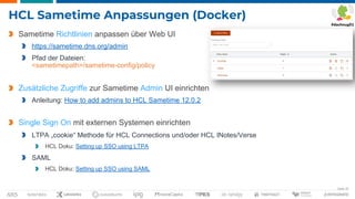 Seite 33
HCL Sametime Anpassungen (Docker)
Sametime Richtlinien anpassen über Web UI
https://sametime.dns.org/admin
Pfad der Dateien:
<sametimepath>/sametime-config/policy
Zusätzliche Zugriffe zur Sametime Admin UI einrichten
Anleitung: How to add admins to HCL Sametime 12.0.2
Single Sign On mit externen Systemen einrichten
LTPA „cookie“ Methode für HCL Connections und/oder HCL INotes/Verse
HCL Doku: Setting up SSO using LTPA
SAML
HCL Doku: Setting up SSO using SAML
 