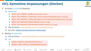 Seite 34
HCL Sametime Anpassungen (Docker)
Company branding für Meetings
custom.env
REACT_APP_PRODUCT_NAME=new_product_name
REACT_APP_PRODUCT_LOGO=https://<sturl>/images/branding/Showcase_Logo.jpg
REACT_APP_PRODUCT_LOGO_URL=https://<sturl>/images/branding/Showcase_Logo.jpg
REACT_APP_MEETING_BANNER_IMAGE=banner_image
REACT_APP_MEETING_BACKGROUND_IMAGE=background_image
Pfad der Dateien: <sametimepath>/sametime-config/web/branding
HCL Doku: Adding corporate branding to meeting pages
Meeting Hintergründe
Pfad der Dateien: <sametimepath>/sametime-config/web/virtual-background/custom
.env
ENABLE_VIRTUAL_BACKGROUND=false/true
ENABLE_USER_VIRTUAL_BACKGROUND=false/true
 