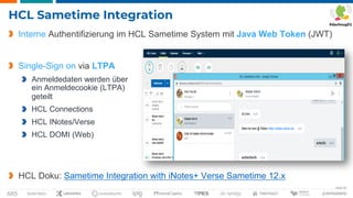 Seite 42
HCL Sametime Integration
Interne Authentifizierung im HCL Sametime System mit Java Web Token (JWT)
Single-Sign on via LTPA
Anmeldedaten werden über
ein Anmeldecookie (LTPA)
geteilt
HCL Connections
HCL INotes/Verse
HCL DOMI (Web)
HCL Doku: Sametime Integration with iNotes+ Verse Sametime 12.x
 