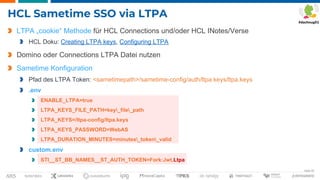 Seite 45
HCL Sametime SSO via LTPA
LTPA „cookie“ Methode für HCL Connections und/oder HCL INotes/Verse
HCL Doku: Creating LTPA keys, Configuring LTPA
Domino oder Connections LTPA Datei nutzen
Sametime Konfiguration
Pfad des LTPA Token: <sametimepath>/sametime-config/auth/ltpa.keys/ltpa.keys
.env
ENABLE_LTPA=true
LTPA_KEYS_FILE_PATH=key_file_path
LTPA_KEYS=/ltpa-config/ltpa.keys
LTPA_KEYS_PASSWORD=WebAS
LTPA_DURATION_MINUTES=minutes_token_valid
custom.env
STI__ST_BB_NAMES__ST_AUTH_TOKEN=Fork:Jwt,Ltpa
 