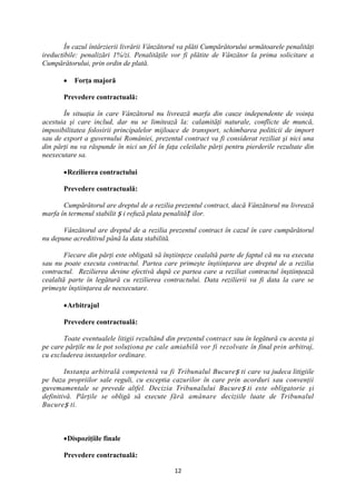 În cazul întârzierii livrării Vânzătorul va plăti Cumpărătorului următoarele penalităţi
ireductibile: penalizări 1%/zi. Penalităţile vor fi plătite de Vânzător la prima solicitare a
Cumpărătorului, prin ordin de plată.

           Forţa majoră

       Prevedere contractuală:

       În situaţia în care Vânzătorul nu livrează marfa din cauze independente de voinţa
acestuia şi care includ, dar nu se limitează la: calamităţi naturale, conflicte de muncă,
imposibilitatea folosirii principalelor mijloace de transport, schimbarea politicii de import
sau de export a guvernului României, prezentul contract va fi considerat reziliat şi nici una
din părţi nu va răspunde în nici un fel în faţa celeilalte părţi pentru pierderile rezultate din
neexecutare sa.

        Rezilierea contractului

       Prevedere contractuală:

       Cumpărătorul are dreptul de a rezilia prezentul contract, dacă Vânzătorul nu livrează
marfa în termenul stabilit ș i refuză plata penalităț ilor.

       Vânzătorul are dreptul de a rezilia prezentul contract în cazul în care cumpărătorul
nu depune acreditivul până la data stabilită.

        Fiecare din părţi este obligată să înştiinţeze cealaltă parte de faptul că nu va executa
sau nu poate executa contractul. Partea care primeşte înştiinţarea are dreptul de a rezilia
contractul. Rezilierea devine efectivă după ce partea care a reziliat contractul înştiinţează
cealaltă parte în legătură cu rezilierea contractului. Data rezilierii va fi data la care se
primeşte înştiinţarea de neexecutare.

        Arbitrajul

       Prevedere contractuală:

       Toate eventualele litigii rezultând din prezentul contract sau în legătură cu acesta şi
pe care părţile nu le pot soluţiona pe cale amiabilă vor fi rezolvate în final prin arbitraj,
cu excluderea instanţelor ordinare.

        Instanţa arbitrală competentă va fi Tribunalul Bucure ș ti care va judeca litigiile
pe baza propriilor sale reguli, cu exceptia cazurilor în care prin acorduri sau convenţii
guvemamentale se prevede altfel. Decizia Tribunalului Bucure ș ti este obligatorie şi
definitivă. Părţile se obligă să execute fără amânare deciziile luate de Tribunalul
Bucure ș ti.



        Dispoziţiile finale

       Prevedere contractuală:

                                              12
 
