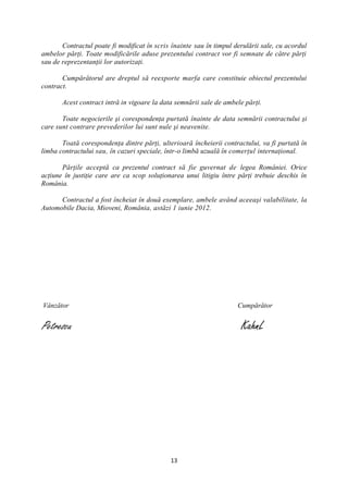 Contractul poate fi modificat în scris înainte sau în timpul derulării sale, cu acordul
ambelor părţi. Toate modificările aduse prezentului contract vor fi semnate de către părţi
sau de reprezentanţii lor autorizaţi.

       Cumpărătorul are dreptul să reexporte marfa care constituie obiectul prezentului
contract.

       Acest contract intră in vigoare la data semnării sale de ambele părţi.

       Toate negocierile şi corespondenţa purtată înainte de data semnării contractului şi
care sunt contrare prevederilor lui sunt nule şi neavenite.

       Toată corespondenţa dintre părţi, ulterioară încheierii contractului, va fi purtată în
limba contractului sau, în cazuri speciale, într-o limbă uzuală în comerţul internaţional.

       Părţile acceptă ca prezentul contract să fie guvernat de legea României. Orice
acţiune în justiţie care are ca scop soluţionarea unui litigiu între părţi trebuie deschis în
România.

      Contractul a fost încheiat în două exemplare, ambele având aceeaşi valabilitate, la
Automobile Dacia, Mioveni, România, astăzi 1 iunie 2012.




Vânzător                                                             Cumpărător


Petrescu                                                              KahnL




                                             13
 
