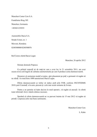 Munchen Center Cars S.A.

Frankfurter Ring 305

Munchen, Germania

+493021239555



Automobile Dacia S.A.

Strada Uzinei, nr. 1

Mioveni, România

0248500000/0248500076



Ref.Cerere ofertă Dacia Logan

                                                                  Munchen, 26 aprilie 2012

       Stimate domnule Popescu

        Cu prilejul expoziț iei de maș ini care a avut loc în 21 octombrie 2011, am avut
ocazia să ne convingem de calitatea autoturismului pe care îl produce uzina dumneavoastră.

        Deoarece că asemenea model ar putea găsi plasament pe piaț a germană vă rugăm să
ne oferiț i în mod ferm 1000 autoturisme Dacia Logan.

       Oferta dumneavoastră ar trebui să indice preț urile FOB, conform INCOTERMS
2010, port Constanț a în euro, precum ș i cele mai scurte termene de livrare.

        Pentru a ne permite să luăm decizia în mod operativ, vă rugăm să anexaț i la ofertă
toate informaț iile ș i datele tehnice necesare.

       Sperând că oferta dumneavoastră ne va parveni înainte de 15 mai 2012 vă rugăm să
primiț i expresia celor mai bune sentimente.



                                                                     Munchen Center Cars

                                                                                   L. Kahn




                                            5
 