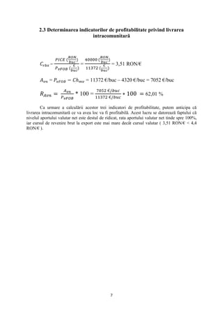 2.3 Determinarea indicatorilor de profitabilitate privind livrarea
                              intracomunitară




             =                =                 = 3,51 RON/€


             =                    = 11372 €/buc – 4320 €/buc = 7052 €/buc

                           * 100 =                                 62,01 %

        Ca urmare a calculării acestor trei indicatori de profitabilitate, putem anticipa că
livrarea intracomunitară ce va avea loc va fi profitabilă. Acest lucru se datorează faptului că
nivelul aportului valutar net este destul de ridicat, rata aportului valutar net tinde spre 100%,
iar cursul de revenire brut la export este mai mare decât cursul valutar ( 3,51 RON/€ < 4,4
RON/€ ).




                                               7
 