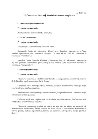 A. Petrovici
               2.5 Contractul internaț ional de vânzare-cumpărare


           Data încheierii contractului

       Prevedere contractuală:

       Acest contract s-a încheiat la 01 iunie 2012.

          Părţile contractante

       Prevedere contractuală:

       Subsemnaţii/ Acest contract s-a încheiat între:

       Automobile Dacia din Mioveni,str. Uzinei, nr.1, România, societate pe acț iuni
română reprezentată prin Alexandru Petrovici, CI seria AR nr. 245166, denumită în
continuare “Vânzător” şi

       Munchen Center Cars din Munchen, Frankfurter Ring 305, Germania, societate pe
acț iuni germană, reprezentată prin Ludwig Kahn, Identity Card T22000129 denumită în
continuare “Cumpărător”.

          Obiectul contractului

       Prevedere contractuală:

       Vânzătorul consimte să vândă Cumpărătorului şi Cumpărătorul consimte să cumpere
de la Vânzător marfa autoturism Dacia Logan.

       Cantitatea totală de marfă este de 1000 buc. Locul de determinare a cantităţii mărfii
contractate este locul de expediere.

         Determinarea cantităţii mărfii contractate se va face prin măsurare. Cantitatea mărfii
este atestată de bill of lading.

        Calitatea mărfii este conform descrierii tehnice anexă la contract fiind atestată prin
certificat de calitate emis de vânzător.

        Vânzătorul garantează explicit că marfa nu are nici un defect de material, de
manoperă sau de instalare. Într-un interval de 20 de zile de la data livrării, Vânzătorul va
înlocui gratuit, inclusiv suportând cheltuielile de transport, orice parte a mărfii găsită cu
defect.




                                              9
 