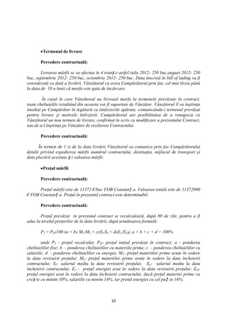 Termenul de livrare

       Prevedere contractuală:

        Livrarea mărfii se va efectua în 4 tranș e astfel:iulie 2012- 250 buc,august 2012- 250
buc, septembrie 2012- 250 buc, octombrie 2012- 250 buc. Data înscrisă în bill of lading va fi
considerată ca dată a livrării. Vânzătorul ca aviza Cumpărătorul prin fax, cel mai tîrziu până
la data de 10 a lunii că marfa este gata de încărcare.

        În cazul în care Vânzătorul nu livrează marfa la termenele prevăzute în contract,
toate cheltuielile rezultând din aceasta vor fi suportate de Vânzător. Vânzătorul îl va înştiinţa
imediat pe Cumpărător în legătură cu întârzierile apărute, comunicându-i termenul prevăzut
pentru livrare şi motivele întîrzierii. Cumpărătorul are posibilitatea de a renegocia cu
Vânzătorul un nou termen de livrare, confirmat în scris ca modificare a prezentului Contract,
sau de a-l înştiinţa pe Vânzător de rezilierea Contractului.

       Prevedere contractuală:

       În termen de 1 zi de la data livrării Vânzătorul va comunica prin fax Cumpărătorului
detalii privind expedierea mărfii numărul contractului, destinaţia, mijlocul de transport şi
data plecării acestuia ș i valoarea mărfii.

        Preţul mărfii

       Prevedere contractuală:

      Preţul mărfii este de 11372 €/buc FOB Constanț a. Valoarea totală este de 11372000
€ FOB Constanț a. Preţul în prezentul contract este determinabil.

       Prevedere contractuală:

       Preţul prevăzut în prezentul contract se recalculează, după 80 de zile, pentru a fi
adus la nivelul preţurilor de la data livrării, după următoarea formulă:

       P1 = PO/100 (a + bx M1/Mo + cxS1/So + dxE1/EO), a + b + c + d = 100%

        unde P1 - preţul recalculat; PO- preţul iniţial prevăzut în contract; a - ponderea
cheltuielilor fixe; b - ponderea cheltuielilor cu materiile prime; c - ponderea cheltuielilor cu
salariile; d - ponderea cheltuielilor cu energia; M1- preţul materiilor prime avute în vedere
la data revizuirii preţului; Mo- preţul materiilor prime avute în vedere la data încheierii
contractului; S1- salariul mediu la data revizuirii preţului; So- salariul mediu la data
încheierii contractului; E1 - preţul energiei avut în vedere la data revizuirii preţului; EO-
preţul energiei avut în vedere la data încheierii contractului, dacă preţul materiei prime va
creș te cu minim 10%, salariile cu minim 14%, iar pretul energiei cu cel puț in 16%.



                                               10
 