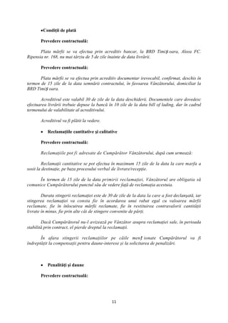 Condiţii de plată

       Prevedere contractuală:

       Plata mărfii se va efectua prin acreditiv bancar, la BRD Timiș oara, Aleea FC.
Ripensia nr. 168, nu mai târziu de 5 de zile înainte de data livrării.

       Prevedere contractuală:

       Plata mărfii se va efectua prin acreditiv documentar irevocabil, confirmat, deschis în
termen de 15 zile de la data semnării contractului, în favoarea Vânzătorului, domiciliat la
BRD Timiș oara.

       Acreditivul este valabil 30 de zile de la data deschiderii. Documentele care dovedesc
efectuarea livrării trebuie depuse la bancă în 10 zile de la data bill of lading, dar în cadrul
termenului de valabilitate al acreditivului.

       Acreditivul va fi plătit la vedere.

           Reclamaţiile cantitative şi calitative

       Prevedere contractuală:

       Reclamaţiile pot fi adresate de Cumpărător Vânzătorului, după cum urmează:

         Reclamaţii cantitative se pot efectua în maximum 15 zile de la data la care marfa a
sosit la destinaţie, pe baza procesului verbal de livrare/recepţie.

      În termen de 15 zile de la data primirii reclamaţiei, Vânzătorul are obligatia să
comunice Cumpărătorului punctul său de vedere faţă de reclamaţia acestuia.

        Durata stingerii reclamaţiei este de 30 de zile de la data la care a fost declanşată, iar
stingerea reclamaţiei va consta fie în acordarea unui rabat egal cu valoarea mărfii
reclamate, fie în înlocuirea mărfii reclamate, fie în restituirea contravalorii cantităţii
livrate în minus, fie prin alte căi de stingere convenite de părţi.

        Dacă Cumpărătorul nu-l avizează pe Vânzător asupra reclamaţiei sale, în perioada
stabilită prin contract, el pierde dreptul la reclamaţii.

       În afara stingerii reclamaţiilor pe căile men ț ionate Cumpărătorul va fi
îndreptăţit la compensaţii pentru daune-interese şi la solicitarea de penalizări.



           Penalităţi şi daune

       Prevedere contractuală:




                                               11
 