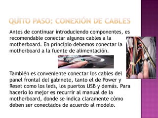 Antes de continuar introduciendo componentes, es
recomendable conectar algunos cables a la
motherboard. En principio debemos conectar la
motherboard a la fuente de alimentación.
También es conveniente conectar los cables del
panel frontal del gabinete, tanto el de Power y
Reset como los leds, los puertos USB y demás. Para
hacerlo lo mejor es recurrir al manual de la
motherboard, donde se indica claramente cómo
deben ser conectados de acuerdo al modelo.
 