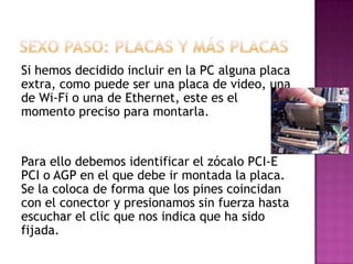 Si hemos decidido incluir en la PC alguna placa
extra, como puede ser una placa de video, una
de Wi-Fi o una de Ethernet, este es el
momento preciso para montarla.
Para ello debemos identificar el zócalo PCI-E
PCI o AGP en el que debe ir montada la placa.
Se la coloca de forma que los pines coincidan
con el conector y presionamos sin fuerza hasta
escuchar el clic que nos indica que ha sido
fijada.
 