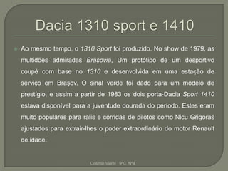    Ao mesmo tempo, o 1310 Sport foi produzido. No show de 1979, as
    multidões admiradas Braşovia, Um protótipo de um desportivo
    coupé com base no 1310 e desenvolvida em uma estação de
    serviço em Braşov. O sinal verde foi dado para um modelo de
    prestígio, e assim a partir de 1983 os dois porta-Dacia Sport 1410
    estava disponível para a juventude dourada do período. Estes eram
    muito populares para ralis e corridas de pilotos como Nicu Grigoras
    ajustados para extrair-lhes o poder extraordinário do motor Renault
    de idade.


                            Cosmin Viorel 9ºC Nº4
 