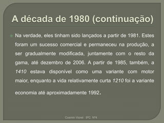    Na verdade, eles tinham sido lançados a partir de 1981. Estes
    foram um sucesso comercial e permaneceu na produção, a
    ser gradualmente modificada, juntamente com o resto da
    gama, até dezembro de 2006. A partir de 1985, também, a
    1410 estava disponível como uma variante com motor
    maior, enquanto a vida relativamente curta 1210 foi a variante

    economia até aproximadamente 1992.



                          Cosmin Viorel 9ºC Nº4
 