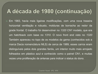    Em 1983, havia mais ligeiras modificações, com uma nova traseira
    horizontal ventilação e robusto, molduras de borracha ao redor da
    grade frontal. O trabalho foi desenvolver no 1320 CN1 modelo, que era
    um hatchback com base no 1310. O novo front end visto no 1320
    Também apareceu no topo de os modelos da gama (conhecidos sob a
    marca Dacia nomenclatura MLS) de cerca de 1989, esses carros eram
    distinguíveis pelos dois grandes faróis, um interior muito mais arrojado
    folheados em plástico azul e conhecido como o painel CN1, e muitas
    vezes uma proliferação de antenas para indicar o status do dono.



                             Cosmin Viorel 9ºC Nº4
 