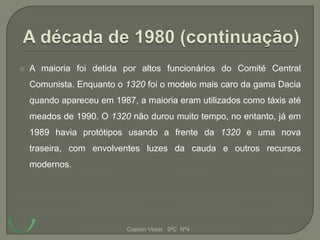    A maioria foi detida por altos funcionários do Comité Central
    Comunista. Enquanto o 1320 foi o modelo mais caro da gama Dacia
    quando apareceu em 1987, a maioria eram utilizados como táxis até
    meados de 1990. O 1320 não durou muito tempo, no entanto, já em
    1989 havia protótipos usando a frente da 1320 e uma nova
    traseira, com envolventes luzes da cauda e outros recursos
    modernos.




                           Cosmin Viorel 9ºC Nº4
 