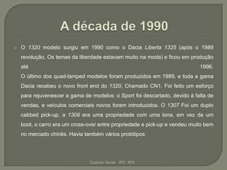    O 1320 modelo surgiu em 1990 como o Dacia Liberta 1325 (após o 1989
    revolução, Os temas da liberdade estavam muito na moda) e ficou em produção
    até                                                                     1996.
    O último dos quad-lamped modelos foram produzidos em 1989, e toda a gama
    Dacia recebeu o novo front end do 1320, Chamado CN1. Foi feito um esforço
    para rejuvenescer a gama de modelos: o Sport foi descartado, devido à falta de
    vendas, e veículos comerciais novos foram introduzidos. O 1307 Foi um duplo
    cabbed pick-up, a 1309 era uma propriedade com uma lona, em vez de um
    boot, o carro era um cross-over entre propriedade e pick-up e vendeu muito bem
    no mercado chinês. Havia também vários protótipos:




                               Cosmin Viorel 9ºC Nº4
 