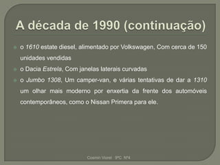    o 1610 estate diesel, alimentado por Volkswagen, Com cerca de 150
    unidades vendidas
   o Dacia Estrela, Com janelas laterais curvadas
   o Jumbo 1308, Um camper-van, e várias tentativas de dar a 1310
    um olhar mais moderno por enxertia da frente dos automóveis
    contemporâneos, como o Nissan Primera para ele.




                            Cosmin Viorel 9ºC Nº4
 