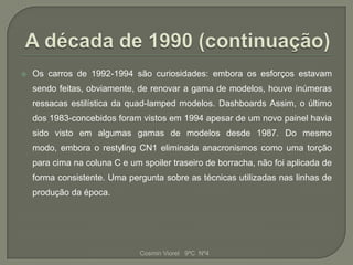    Os carros de 1992-1994 são curiosidades: embora os esforços estavam
    sendo feitas, obviamente, de renovar a gama de modelos, houve inúmeras
    ressacas estilística da quad-lamped modelos. Dashboards Assim, o último
    dos 1983-concebidos foram vistos em 1994 apesar de um novo painel havia
    sido visto em algumas gamas de modelos desde 1987. Do mesmo
    modo, embora o restyling CN1 eliminada anacronismos como uma torção
    para cima na coluna C e um spoiler traseiro de borracha, não foi aplicada de
    forma consistente. Uma pergunta sobre as técnicas utilizadas nas linhas de
    produção da época.




                               Cosmin Viorel 9ºC Nº4
 