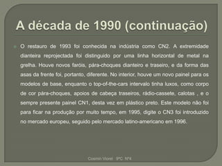   O restauro de 1993 foi conhecida na indústria como CN2. A extremidade
    dianteira reprojectada foi distinguido por uma linha horizontal de metal na
    grelha. Houve novos faróis, pára-choques dianteiro e traseiro, e da forma das
    asas da frente foi, portanto, diferente. No interior, houve um novo painel para os
    modelos de base, enquanto o top-of-the-cars intervalo tinha luxos, como corpo
    de cor pára-choques, apoios de cabeça traseiros, rádio-cassete, calotas , e o
    sempre presente painel CN1, desta vez em plástico preto. Este modelo não foi
    para ficar na produção por muito tempo, em 1995, digite o CN3 foi introduzido
    no mercado europeu, seguido pelo mercado latino-americano em 1996.




                                 Cosmin Viorel 9ºC Nº4
 