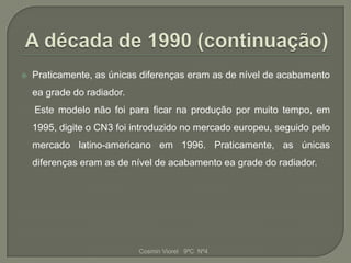    Praticamente, as únicas diferenças eram as de nível de acabamento
    ea grade do radiador.
    Este modelo não foi para ficar na produção por muito tempo, em
    1995, digite o CN3 foi introduzido no mercado europeu, seguido pelo
    mercado latino-americano em 1996. Praticamente, as únicas
    diferenças eram as de nível de acabamento ea grade do radiador.




                            Cosmin Viorel 9ºC Nº4
 