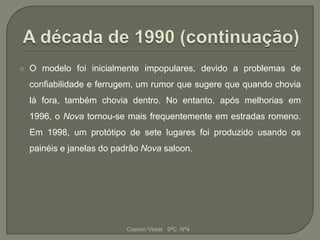    O modelo foi inicialmente impopulares, devido a problemas de
    confiabilidade e ferrugem, um rumor que sugere que quando chovia
    lá fora, também chovia dentro. No entanto, após melhorias em
    1996, o Nova tornou-se mais frequentemente em estradas romeno.
    Em 1998, um protótipo de sete lugares foi produzido usando os
    painéis e janelas do padrão Nova saloon.




                           Cosmin Viorel 9ºC Nº4
 