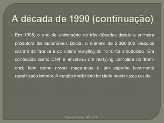    Em 1998, o ano de aniversário de três décadas desde a primeira
    produtora de automóveis Dacia, o número de 2.000.000 veículos
    saíram da fábrica e do último restyling do 1310 foi introduzido. Era
    conhecido como CN4 e envolveu um restyling completa do front-
    end, bem como novas maçanetas e um espelho levemente
    reestilizado interior. A versão imobiliário foi dado maior luzes cauda.




                             Cosmin Viorel 9ºC Nº4
 